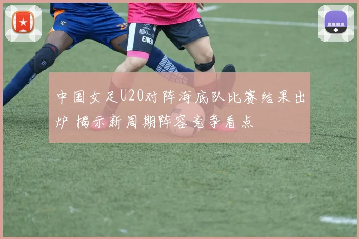 中国女足U20对阵海底队比赛结果出炉 揭示新周期阵容竞争看点